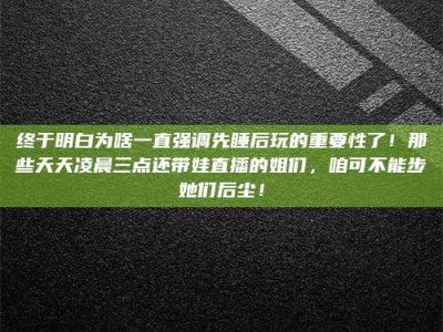 霸州终于明白为啥一直强调先睡后玩的重要性了！那些天天凌晨三点还带娃直播的姐们，咱可不能步她们后尘！